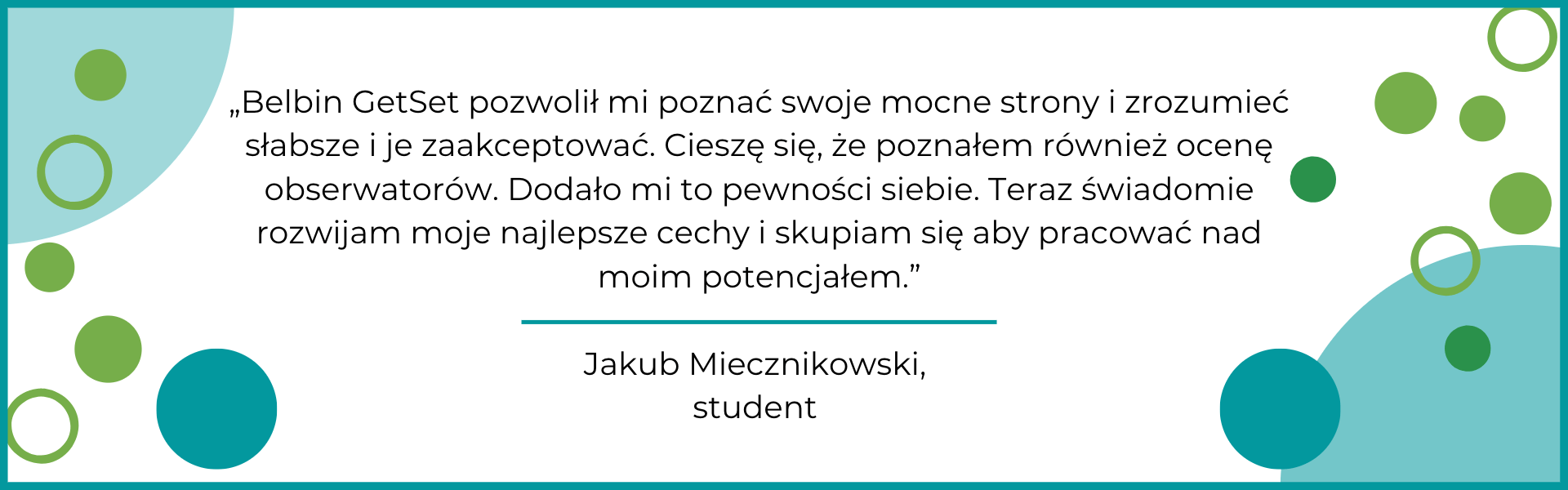 Belbin GetSet pozwolił mi poznać swoje mocne strony i zrozumieć słabsze i je zaakceptować. Cieszę się, że poznałem również ocenę obserwatorów-m Po badaniu bardzo zmieniła się moja samoocena. Zaczęłam bardziej doceniać siebie i to kim jestem. Bardzo pomogła mi w tym ocena obserwatorów - bardziej obiektywna niż moja własna. Polecam Getset zwłaszcza dla osób, które nie wiedzą jak pokierować swoim życiem.