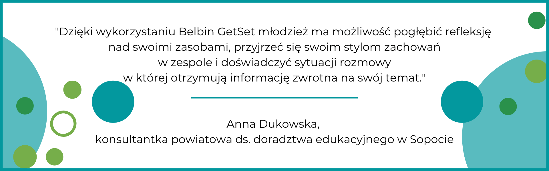 Dzięki wykorzystaniu Belbin GetSet młodzież ma możliwość pogłębić refleksję nad swoimi zasobami, przyjrzeć się swoim stylom zachowań w zespole-m Po badaniu bardzo zmieniła się moja samoocena. Zaczęłam bardziej doceniać siebie i to kim jestem. Bardzo pomogła mi w tym ocena obserwatorów - bardziej obiektywna niż moja własna. Polecam Getset zwłaszcza dla osób, które nie wiedzą jak pokierować swoim życiem.
