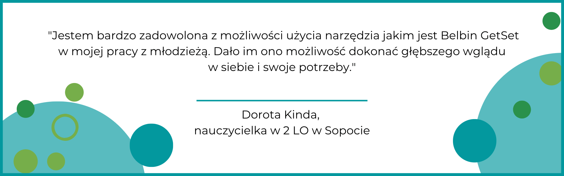 Jestem bardzo zadowolona z możliwości użycia narzędzia jakim jest Belbin GetSet w mojej pracy z młodzieżą-m Po badaniu bardzo zmieniła się moja samoocena. Zaczęłam bardziej doceniać siebie i to kim jestem. Bardzo pomogła mi w tym ocena obserwatorów - bardziej obiektywna niż moja własna. Polecam Getset zwłaszcza dla osób, które nie wiedzą jak pokierować swoim życiem.
